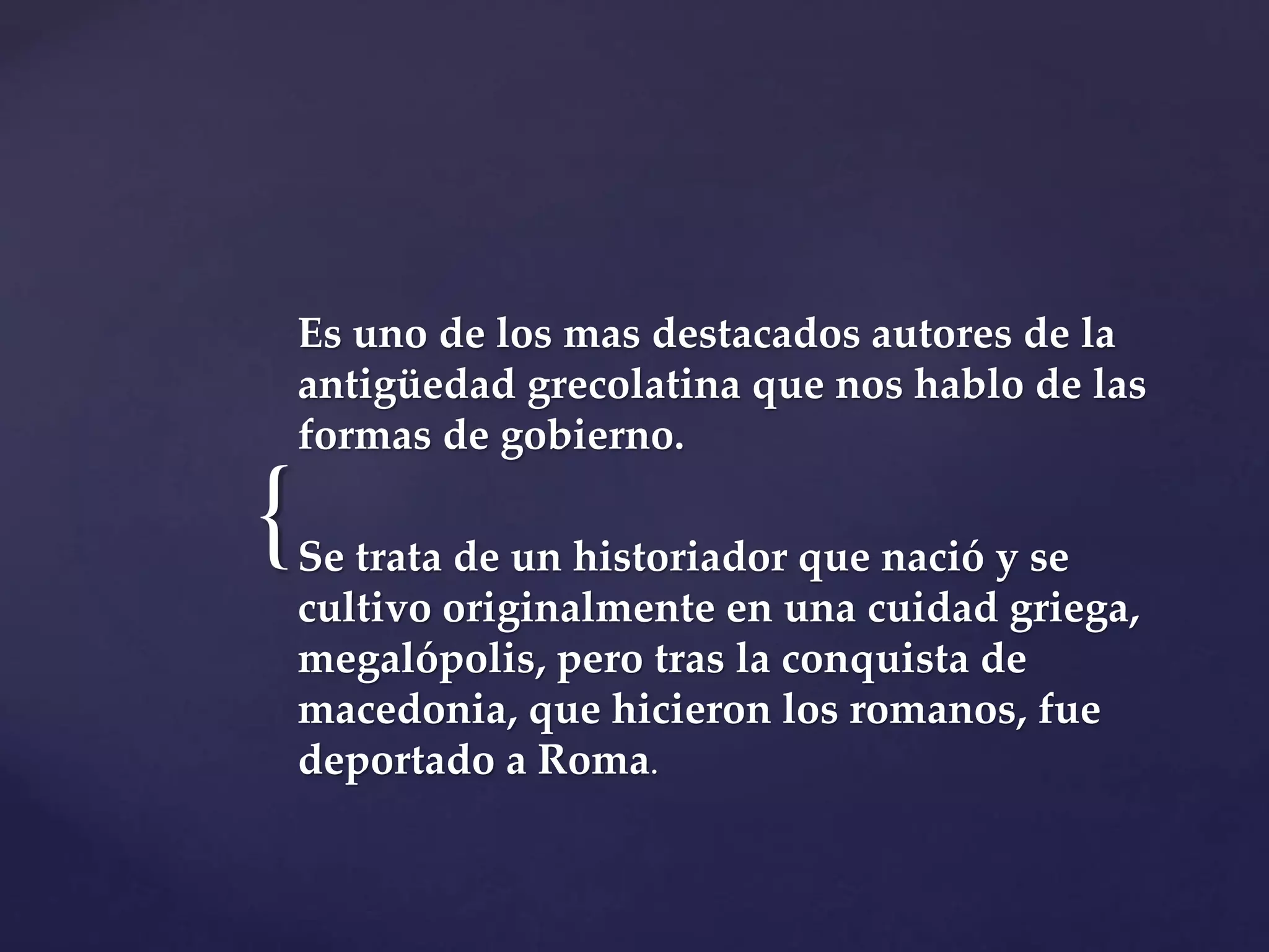 {
Es uno de los mas destacados autores de la
antigüedad grecolatina que nos hablo de las
formas de gobierno.
Se trata de un historiador que nació y se
cultivo originalmente en una cuidad griega,
megalópolis, pero tras la conquista de
macedonia, que hicieron los romanos, fue
deportado a Roma.
