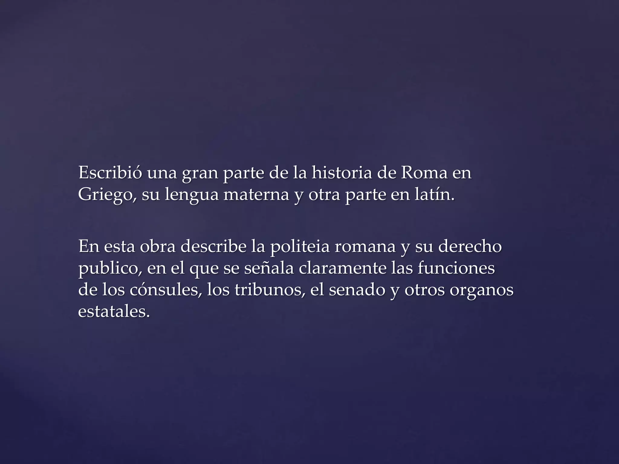 Escribió una gran parte de la historia de Roma en
Griego, su lengua materna y otra parte en latín.
En esta obra describe la politeia romana y su derecho
publico, en el que se señala claramente las funciones
de los cónsules, los tribunos, el senado y otros organos
estatales.