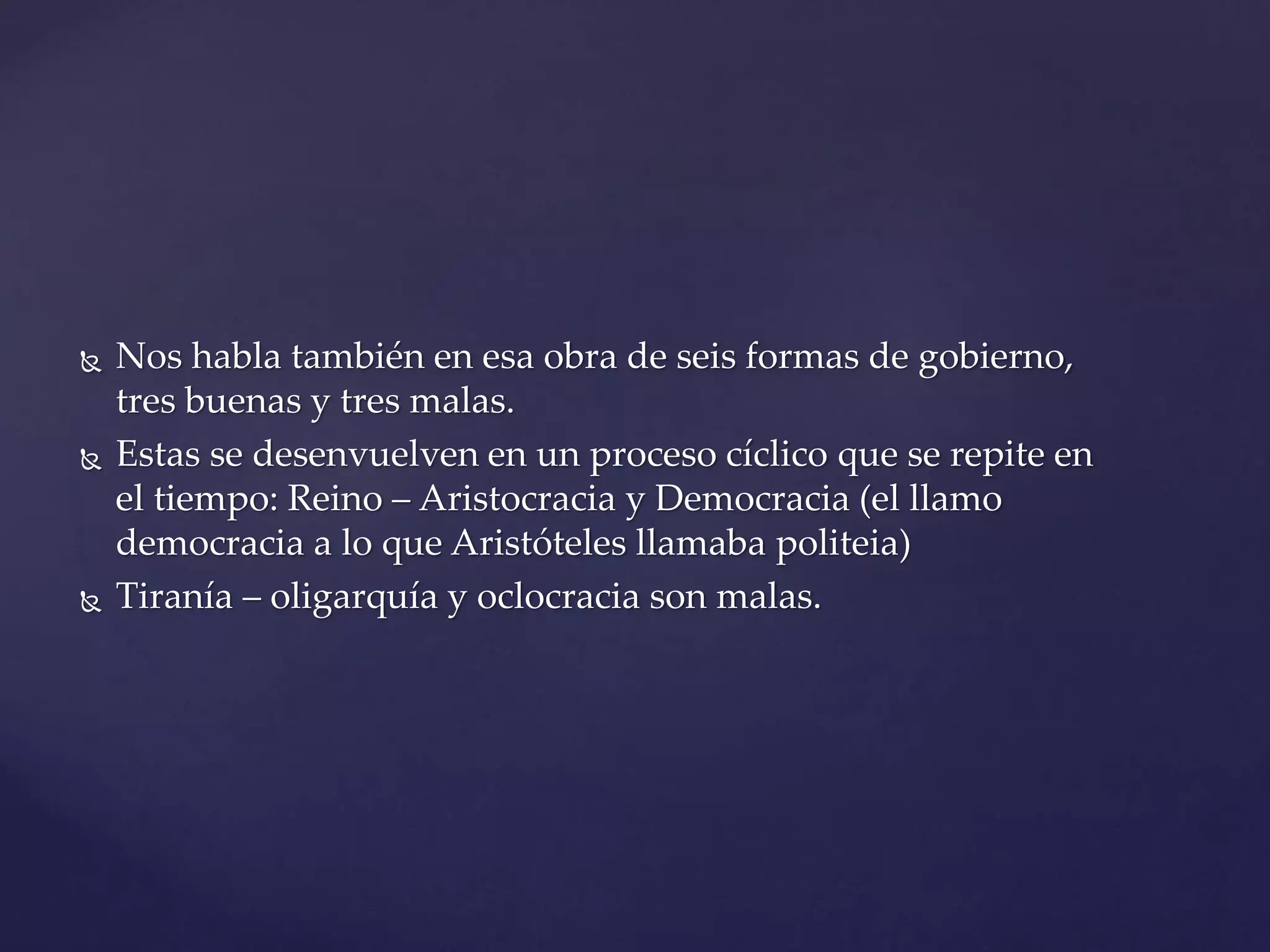  Nos habla también en esa obra de seis formas de gobierno,
tres buenas y tres malas.
Estas se desenvuelven en un proceso cíclico que se repite en
el tiempo: Reino – Aristocracia y Democracia (el llamo
democracia a lo que Aristóteles llamaba politeia)
Tiranía – oligarquía y oclocracia son malas.