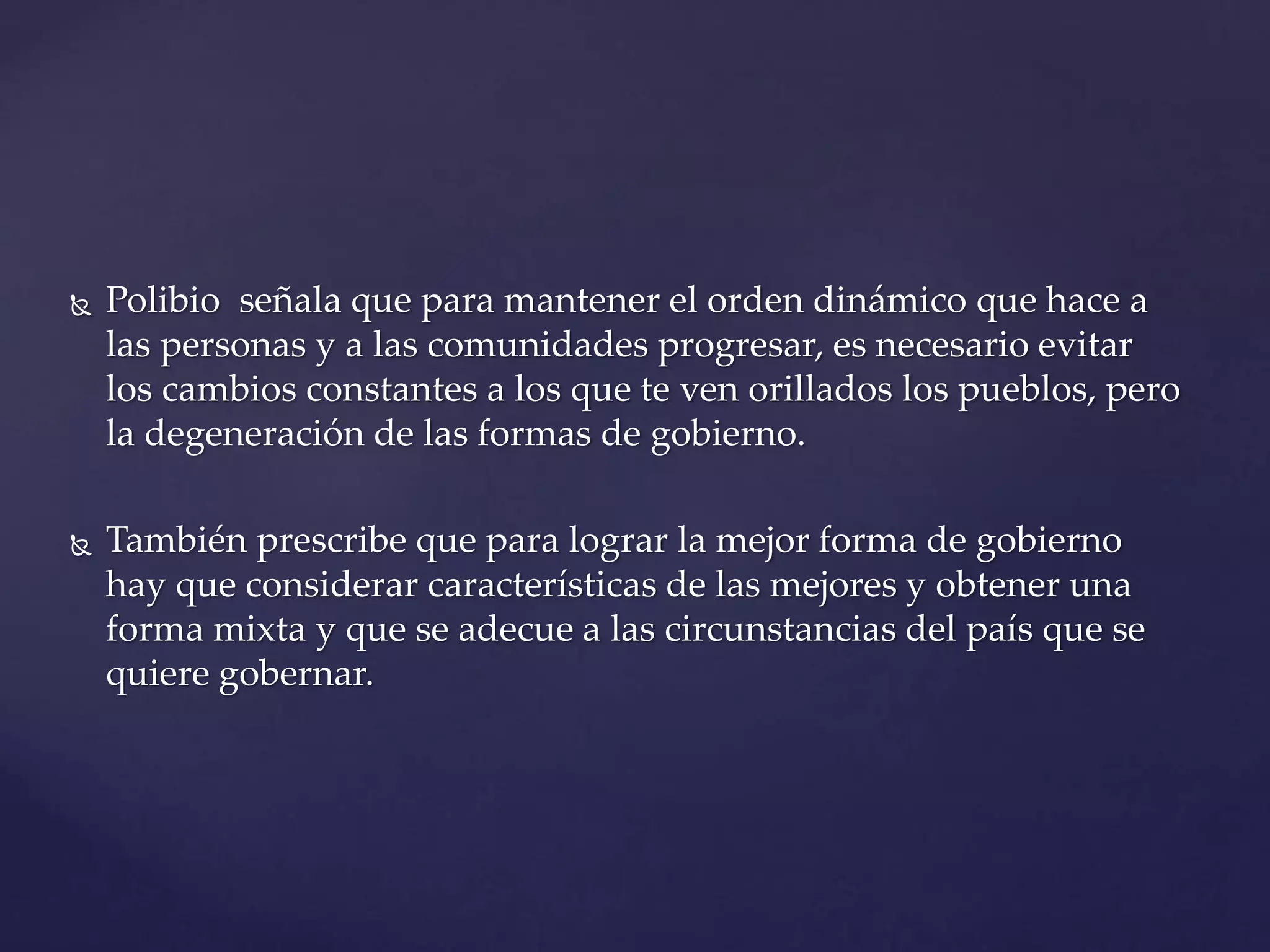  Polibio señala que para mantener el orden dinámico que hace a
las personas y a las comunidades progresar, es necesario evitar
los cambios constantes a los que te ven orillados los pueblos, pero
la degeneración de las formas de gobierno.
También prescribe que para lograr la mejor forma de gobierno
hay que considerar características de las mejores y obtener una
forma mixta y que se adecue a las circunstancias del país que se
quiere gobernar.
