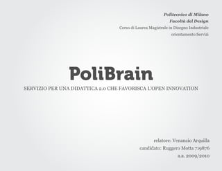 Politecnico di Milano
                                                             Facoltà del Design
                                  Corso di Laurea Magistrale in Disegno Industriale
                                                              orientamento Servizi




               PoliBrain
SERVIZIO PER UNA DIDATTICA 2.0 CHE FAVORISCA L’OPEN INNOVATION




                                                    relatore: Venanzio Arquilla
                                             candidato: Ruggero Motta 719876
                                                                  a.a. 2009/2010
 