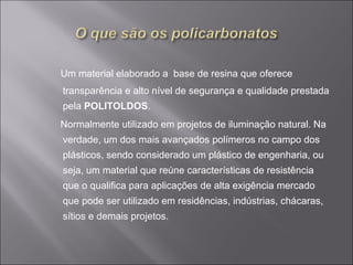 Um material elaborado a base de resina que oferece 
transparência e alto nível de segurança e qualidade prestada 
pela POLITOLDOS. 
Normalmente utilizado em projetos de iluminação natural. Na 
verdade, um dos mais avançados polímeros no campo dos 
plásticos, sendo considerado um plástico de engenharia, ou 
seja, um material que reúne características de resistência 
que o qualifica para aplicações de alta exigência mercado 
que pode ser utilizado em residências, indústrias, chácaras, 
sítios e demais projetos. 
 