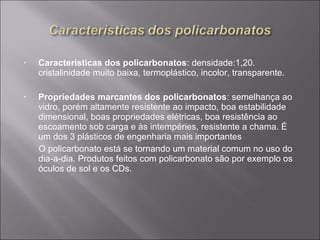• Características dos policarbonatos: densidade:1,20. 
cristalinidade muito baixa, termoplástico, incolor, transparente. 
• Propriedades marcantes dos policarbonatos: semelhança ao 
vidro, porém altamente resistente ao impacto, boa estabilidade 
dimensional, boas propriedades elétricas, boa resistência ao 
escoamento sob carga e às intempéries, resistente a chama. É 
um dos 3 plásticos de engenharia mais importantes 
O policarbonato está se tornando um material comum no uso do 
dia-a-dia. Produtos feitos com policarbonato são por exemplo os 
óculos de sol e os CDs. 
 