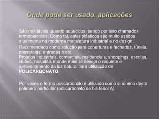 São moldáveis quando aquecidos, sendo por isso chamados 
termoplásticos. Como tal, estes plásticos são muito usados 
atualmente na moderna manufatura industrial e no design. 
Recomendado como solução para coberturas e fachadas, túneis, 
passarelas, entradas e etc. 
Projetos industriais, comerciais, residenciais, shoppings, escolas, 
clubes, hospitais e onde mais se deseja o requinte e 
aproveitamento da luz natural para utilização de 
POLICARBONATO. 
Por vezes o termo policarbonato é utilizado como sinônimo deste 
polímero particular (policarbonato de bis fenol A). 
 