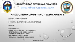 UNIVERSIDAD PERUANA LOS ANDES
ESCUELA PROFESIONAL DE MEDICINA HUMANA
INFARL MIOCARDIO
ANTAGONISMO COMPETITIVO – LABORATORIO 4
CURSO: FARMACOLOGIA
DOCENTE: Dr. FABRICIO GAMARRA CASTILLO
GRUPO: 2
INTEGRANTES:
•BARROS CERVANTES, LUCERO KIARA
•CASAS AMBROSIO, HEIDY GRAYCE
•ESPINOZA HUMAREDA, JOHN
•TACUNA TRUCIOS, JORDAN
•ZEVALLOS VILLEGAS, CEZLY MAYLI
Huancayo - 2021
 