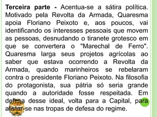 Terceira parte - Acentua-se a sátira política.
Motivado pela Revolta da Armada, Quaresma
apoia Floriano Peixoto e, aos poucos, vai
identificando os interesses pessoais que movem
as pessoas, desnudando o tiranete grotesco em
que se convertera o "Marechal de Ferro".
Quaresma larga seus projetos agrícolas ao
saber que estava ocorrendo a Revolta da
Armada, quando marinheiros se rebelaram
contra o presidente Floriano Peixoto. Na filosofia
do protagonista, sua pátria só seria grande
quando a autoridade fosse respeitada. Em
defesa desse ideal, volta para a Capital, para
alistar-se nas tropas de defesa do regime.
 