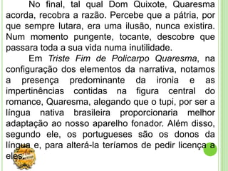 No final, tal qual Dom Quixote, Quaresma
acorda, recobra a razão. Percebe que a pátria, por
que sempre lutara, era uma ilusão, nunca existira.
Num momento pungente, tocante, descobre que
passara toda a sua vida numa inutilidade.
      Em Triste Fim de Policarpo Quaresma, na
configuração dos elementos da narrativa, notamos
a presença predominante da ironia e as
impertinências contidas na figura central do
romance, Quaresma, alegando que o tupi, por ser a
língua nativa brasileira proporcionaria melhor
adaptação ao nosso aparelho fonador. Além disso,
segundo ele, os portugueses são os donos da
língua e, para alterá-la teríamos de pedir licença a
eles.
 