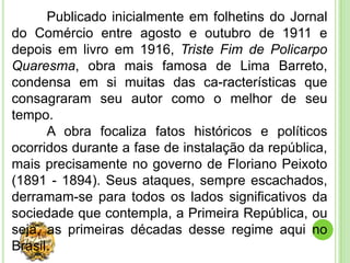 Publicado inicialmente em folhetins do Jornal
do Comércio entre agosto e outubro de 1911 e
depois em livro em 1916, Triste Fim de Policarpo
Quaresma, obra mais famosa de Lima Barreto,
condensa em si muitas das ca-racterísticas que
consagraram seu autor como o melhor de seu
tempo.
      A obra focaliza fatos históricos e políticos
ocorridos durante a fase de instalação da república,
mais precisamente no governo de Floriano Peixoto
(1891 - 1894). Seus ataques, sempre escachados,
derramam-se para todos os lados significativos da
sociedade que contempla, a Primeira República, ou
seja, as primeiras décadas desse regime aqui no
Brasil.
 