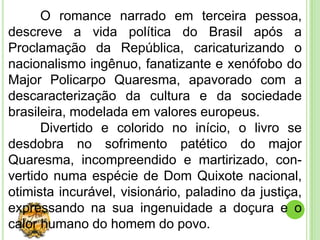 O romance narrado em terceira pessoa,
descreve a vida política do Brasil após a
Proclamação da República, caricaturizando o
nacionalismo ingênuo, fanatizante e xenófobo do
Major Policarpo Quaresma, apavorado com a
descaracterização da cultura e da sociedade
brasileira, modelada em valores europeus.
      Divertido e colorido no início, o livro se
desdobra no sofrimento patético do major
Quaresma, incompreendido e martirizado, con-
vertido numa espécie de Dom Quixote nacional,
otimista incurável, visionário, paladino da justiça,
expressando na sua ingenuidade a doçura e o
calor humano do homem do povo.
 