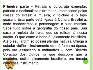 Primeira parte - Retrata o burocrata exemplar,
patriota e nacionalista extremado, interessado pelas
coisas do Brasil: a música, o folclore e o tupi-
guarani. Esta parte está ligada à Cultura Brasileira,
onde conhecemos a personagem e suas manias.
Sabe tudo sobre a geografia do nosso país. Sua
casa é repleta de livros que se refiram à nossa
nação. O que come e bebe é tipicamente brasileiro.
Até o seu jardim só possui plantas nativas. Chega a
estudar violão – instrumento de má fama na época,
pois era associado a malandros – com Ricardo
Coração dos Outros, já que descobre que a
modinha, estilo tipicamente brasileiro, era tocada
com esse instrumento.
 