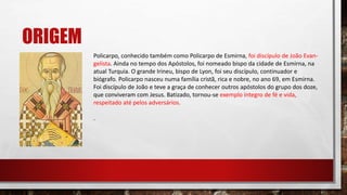 ORIGEM
Policarpo, conhecido também como Policarpo de Esmirna, foi discípulo de João Evan-
gelista. Ainda no tempo dos Apóstolos, foi nomeado bispo da cidade de Esmirna, na
atual Turquia. O grande Irineu, bispo de Lyon, foi seu discípulo, continuador e
biógrafo. Policarpo nasceu numa família cristã, rica e nobre, no ano 69, em Esmirna.
Foi discípulo de João e teve a graça de conhecer outros apóstolos do grupo dos doze,
que conviveram com Jesus. Batizado, tornou-se exemplo íntegro de fé e vida,
respeitado até pelos adversários.
.
 