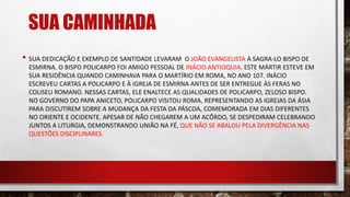SUA CAMINHADA
• SUA DEDICAÇÃO E EXEMPLO DE SANTIDADE LEVARAM O JOÃO EVANGELISTA A SAGRA-LO BISPO DE
ESMIRNA. O BISPO POLICARPO FOI AMIGO PESSOAL DE INÁCIO ANTIOQUIA. ESTE MÁRTIR ESTEVE EM
SUA RESIDÊNCIA QUANDO CAMINHAVA PARA O MARTÍRIO EM ROMA, NO ANO 107. INÁCIO
ESCREVEU CARTAS A POLICARPO E À IGREJA DE ESMIRNA ANTES DE SER ENTREGUE ÀS FERAS NO
COLISEU ROMANO. NESSAS CARTAS, ELE ENALTECE AS QUALIDADES DE POLICARPO, ZELOSO BISPO.
NO GOVERNO DO PAPA ANICETO, POLICARPO VISITOU ROMA, REPRESENTANDO AS IGREJAS DA ÁSIA
PARA DISCUTIREM SOBRE A MUDANÇA DA FESTA DA PÁSCOA, COMEMORADA EM DIAS DIFERENTES
NO ORIENTE E OCIDENTE. APESAR DE NÃO CHEGAREM A UM ACÔRDO, SE DESPEDIRAM CELEBRANDO
JUNTOS A LITURGIA, DEMONSTRANDO UNIÃO NA FÉ, QUE NÃO SE ABALOU PELA DIVERGÊNCIA NAS
QUESTÕES DISCIPLINARES.
 