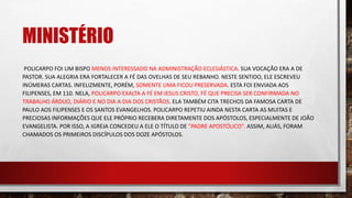 MINISTÉRIO
POLICARPO FOI UM BISPO MENOS INTERESSADO NA ADMINISTRAÇÃO ECLESIÁSTICA. SUA VOCAÇÃO ERA A DE
PASTOR. SUA ALEGRIA ERA FORTALECER A FÉ DAS OVELHAS DE SEU REBANHO. NESTE SENTIDO, ELE ESCREVEU
INÚMERAS CARTAS. INFELIZMENTE, PORÉM, SOMENTE UMA FICOU PRESERVADA. ESTA FOI ENVIADA AOS
FILIPENSES, EM 110. NELA, POLICARPO EXALTA A FÉ EM JESUS CRISTO, FÉ QUE PRECISA SER CONFIRMADA NO
TRABALHO ÁRDUO, DIÁRIO E NO DIA A DIA DOS CRISTÃOS. ELA TAMBÉM CITA TRECHOS DA FAMOSA CARTA DE
PAULO AOS FILIPENSES E OS SANTOS EVANGELHOS. POLICARPO REPETIU AINDA NESTA CARTA AS MUITAS E
PRECIOSAS INFORMAÇÕES QUE ELE PRÓPRIO RECEBERA DIRETAMENTE DOS APÓSTOLOS, ESPECIALMENTE DE JOÃO
EVANGELISTA. POR ISSO, A IGREJA CONCEDEU A ELE O TÍTULO DE "PADRE APOSTÓLICO". ASSIM, ALIÁS, FORAM
CHAMADOS OS PRIMEIROS DISCÍPULOS DOS DOZE APÓSTOLOS.
 