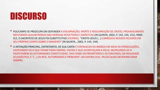 DISCURSO
• POLICARPO SE PREOCUPA EM DEFENDER A ENCARNAÇÃO, MORTE E RESSURREIÇÃO DE CRISTO, PROVAVELMENTE
REFUTANDO ALGUM PERIGO DAS HERESIAS DOCETISTAS E GNÓSTICAS (IN QUINTA, 2002, P. 143, 144, 151). PARA
ELE, O SACRIFÍCIO DE JESUS FOI SUBSTITUTIVO (VICÁRIO). “CRISTO JESUS [...] CARREGOU NOSSOS PECADOS EM
SEU PRÓPRIO CORPO SOBRE O MADEIRO” (IN QUINTA., 2002, P. 143, 144).
• A INTENÇÃO PRINCIPAL, ENTRETANTO, DE SUA CARTA É FORTALECER OS IRMÃOS EM MEIO ÀS PERSEGUIÇÕES,
EXORTANDO-OS A QUE VIVAM VIDAS SANTAS, CASTAS E QUE GLORIFIQUEM A DEUS; INSTRUINDO-OS A
RESPEITAREM AS AUTORIDADES CONSTITUÍDAS, TAIS COMO OS PRESBÍTEROS E OS DIÁCONOS, NA REALIDADE
ECLESIÁSTICA, E “[...] OS REIS, AUTORIDADES E PRÍNCIPES”, NA ESFERA CIVIL, PELOS QUAIS DEVERIAM ORAR
SEMPRE.
 