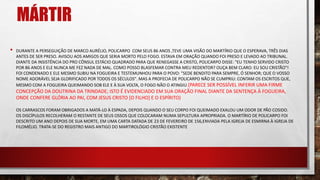 MÁRTIR
• DURANTE A PERSEGUIÇÃO DE MARCO AURÉLIO, POLICARPO COM SEUS 86 ANOS ,TEVE UMA VISÃO DO MARTÍRIO QUE O ESPERAVA, TRÊS DIAS
ANTES DE SER PRESO. AVISOU AOS AMIGOS QUE SERIA MORTO PELO FOGO. ESTAVA EM ORAÇÃO QUANDO FOI PRESO E LEVADO AO TRIBUNAL.
DIANTE DA INSISTÊNCIA DO PRO CÔNSUL ESTÁCIO QUADRADO PARA QUE RENEGASSE A CRISTO, POLICARPO DISSE: "EU TENHO SERVIDO CRISTO
POR 86 ANOS E ELE NUNCA ME FEZ NADA DE MAL. COMO POSSO BLASFEMAR CONTRA MEU REDENTOR? OUÇA BEM CLARO: EU SOU CRISTÃO"!
FOI CONDENADO E ELE MESMO SUBIU NA FOGUEIRA E TESTEMUNHOU PARA O POVO: "SEDE BENDITO PARA SEMPRE, Ó SENHOR; QUE O VOSSO
NOME ADORÁVEL SEJA GLORIFICADO POR TODOS OS SÉCULOS". MAS A PROFECIA DE POLICARPO NÃO SE CUMPRIU: CONTAM OS ESCRITOS QUE,
MESMO COM A FOGUEIRA QUEIMANDO SOB ELE E À SUA VOLTA, O FOGO NÃO O ATINGIU.(PARECE SER POSSÍVEL INFERIR UMA FIRME
CONCEPÇÃO DA DOUTRINA DA TRINDADE; ISTO É EVIDENCIADO EM SUA ORAÇÃO FINAL DIANTE DA SENTENÇA À FOGUEIRA,
ONDE CONFERE GLÓRIA AO PAI, COM JESUS CRISTO [O FILHO] E O ESPÍRITO)
OS CARRASCOS FORAM OBRIGADOS A MATÁ-LO À ESPADA, DEPOIS QUANDO O SEU CORPO FOI QUEIMADO EXALOU UM ODOR DE PÃO COSIDO.
OS DISCÍPULOS RECOLHERAM O RESTANTE DE SEUS OSSOS QUE COLOCARAM NUMA SEPULTURA APROPRIADA. O MARTÍRIO DE POLICARPO FOI
DESCRITO UM ANO DEPOIS DE SUA MORTE, EM UMA CARTA DATADA DE 23 DE FEVEREIRO DE 156,ENVIADA PELA IGREJA DE ESMIRNA À IGREJA DE
FILOMÉLIO. TRATA-SE DO REGISTRO MAIS ANTIGO DO MARTIROLÓGIO CRISTÃO EXISTENTE
 