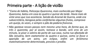 Primeira parte - A lição de violão
• “Como de hábito, Policarpo Quaresma, mais conhecido por Major
Quaresma, bateu em casa às quatro e quinze da tarde. Havia mais de
vinte anos que isso acontecia. Saindo do Arsenal de Guerra, onde era
subsecretário, bongava pelas confeitarias algumas frutas, comprava
um queijo, às vezes, e sempre o pão da padaria francesa.
• Não gastava nesses passos nem mesmo uma hora, de forma que, às
três e quarenta, por aí assim, tomava o bonde, sem erro de um
minuto, ia pisar a soleira da porta de sua casa, numa rua afastada de
São Januário, bem exatamente às quatro e quinze, como se fosse a
aparição de um astro, um eclipse, enfim um fenômeno
matematicamente determinado, previsto e predito.
 