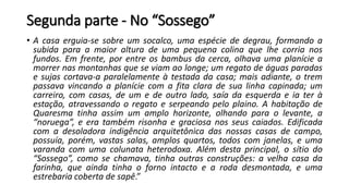 Segunda parte - No “Sossego”
• A casa erguia-se sobre um socalco, uma espécie de degrau, formando a
subida para a maior altura de uma pequena colina que lhe corria nos
fundos. Em frente, por entre os bambus da cerca, olhava uma planície a
morrer nas montanhas que se viam ao longe; um regato de águas paradas
e sujas cortava-a paralelamente à testada da casa; mais adiante, o trem
passava vincando a planície com a fita clara de sua linha capinada; um
carreiro, com casas, de um e de outro lado, saía da esquerda e ia ter à
estação, atravessando o regato e serpeando pelo plaino. A habitação de
Quaresma tinha assim um amplo horizonte, olhando para o levante, a
“noruega”, e era também risonha e graciosa nos seus caiados. Edificada
com a desoladora indigência arquitetônica das nossas casas de campo,
possuía, porém, vastas salas, amplos quartos, todos com janelas, e uma
varanda com uma colunata heterodoxa. Além desta principal, o sítio do
“Sossego”, como se chamava, tinha outras construções: a velha casa da
farinha, que ainda tinha o forno intacto e a roda desmontada, e uma
estrebaria coberta de sapê.”
 