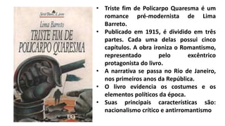 • Triste fim de Policarpo Quaresma é um
romance pré-modernista de Lima
Barreto.
• Publicado em 1915, é dividido em três
partes. Cada uma delas possui cinco
capítulos. A obra ironiza o Romantismo,
representado pelo excêntrico
protagonista do livro.
• A narrativa se passa no Rio de Janeiro,
nos primeiros anos da República.
• O livro evidencia os costumes e os
elementos políticos da época.
• Suas principais características são:
nacionalismo crítico e antirromantismo
 