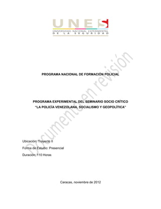 PROGRAMA NACIONAL DE FORMACIÓN POLICIAL 
PROGRAMA EXPERIMENTAL DEL SEMINARIO SOCIO CRÍTICO 
“LA POLICÍA VENEZOLANA, SOCIALISMO Y GEOPOLÍTICA” 
Ubicación: Trayecto II 
Forma de Estudio: Presencial 
Duración: 110 Horas 
Caracas, noviembre de 2012  
