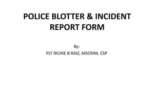 POLICE BLOTTER & INCIDENT
REPORT FORM
By:
PLT RICHIE B RAIZ, MSCRIM, CSP
 