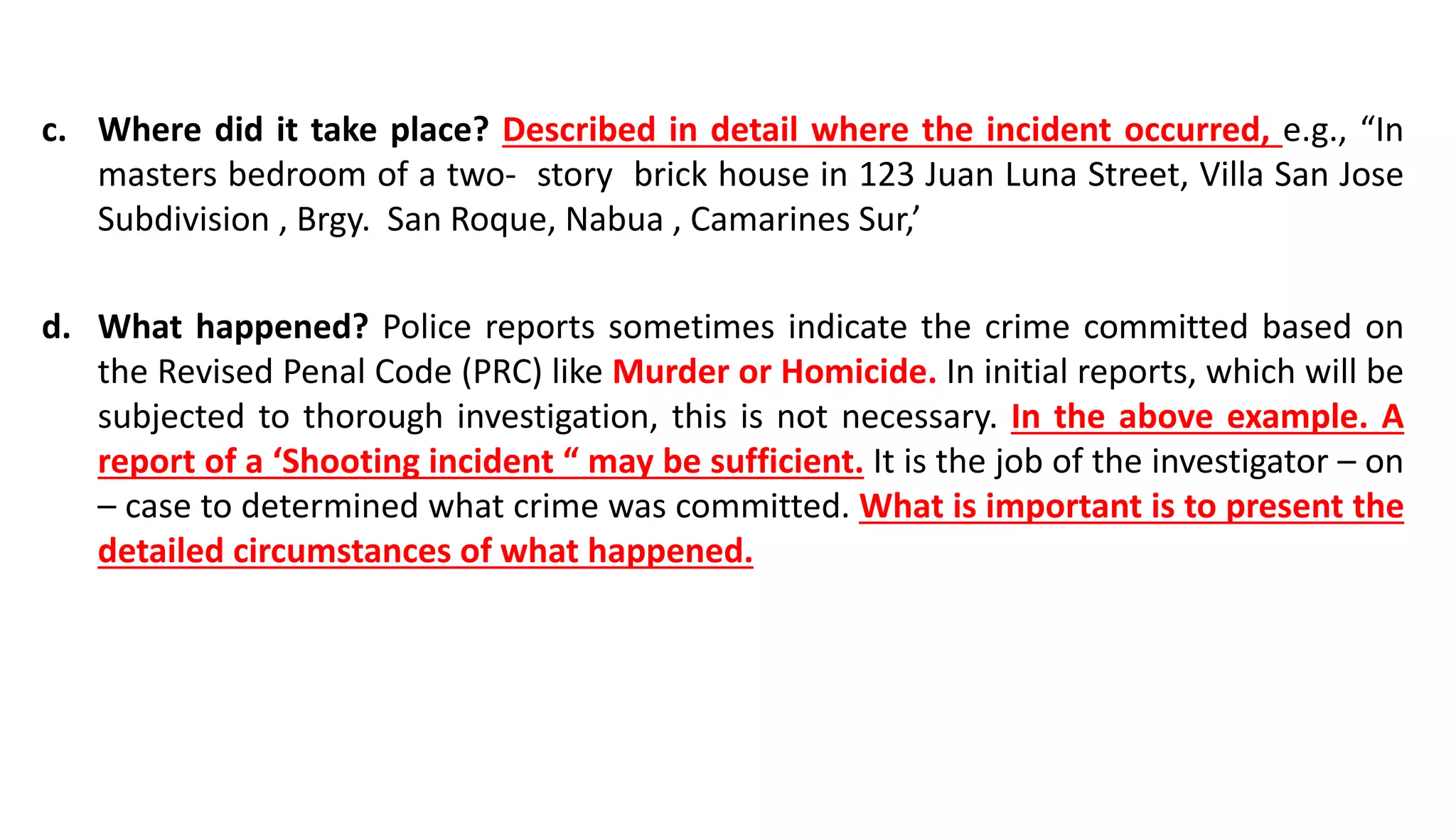 c. Where did it take place? Described in detail where the incident occurred, e.g., “In
masters bedroom of a two- story brick house in 123 Juan Luna Street, Villa San Jose
Subdivision , Brgy. San Roque, Nabua , Camarines Sur,’
d. What happened? Police reports sometimes indicate the crime committed based on
the Revised Penal Code (PRC) like Murder or Homicide. In initial reports, which will be
subjected to thorough investigation, this is not necessary. In the above example. A
report of a ‘Shooting incident “ may be sufficient. It is the job of the investigator – on
– case to determined what crime was committed. What is important is to present the
detailed circumstances of what happened.
 