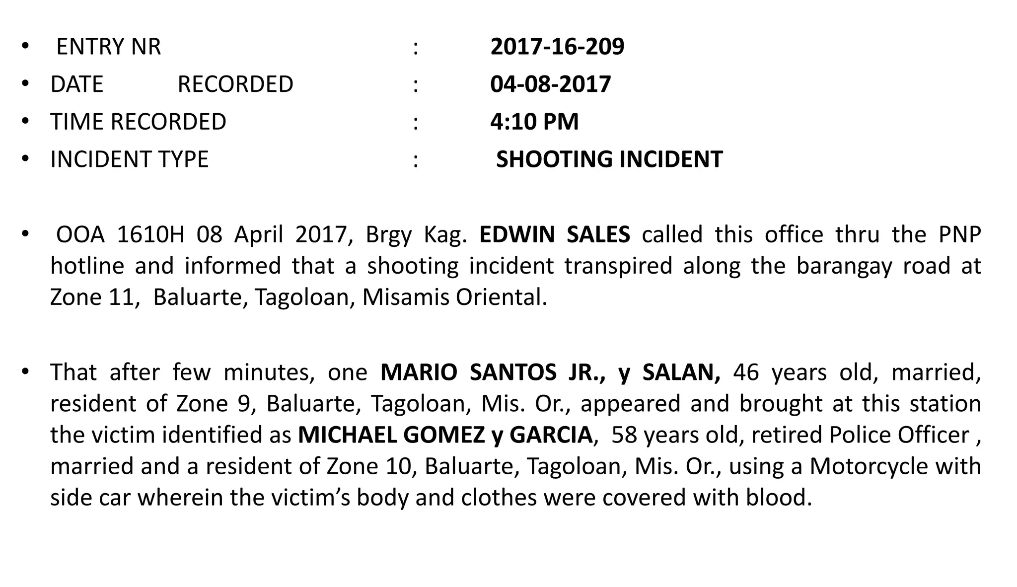 • ENTRY NR : 2017-16-209
• DATE RECORDED : 04-08-2017
• TIME RECORDED : 4:10 PM
• INCIDENT TYPE : SHOOTING INCIDENT
• OOA 1610H 08 April 2017, Brgy Kag. EDWIN SALES called this office thru the PNP
hotline and informed that a shooting incident transpired along the barangay road at
Zone 11, Baluarte, Tagoloan, Misamis Oriental.
• That after few minutes, one MARIO SANTOS JR., y SALAN, 46 years old, married,
resident of Zone 9, Baluarte, Tagoloan, Mis. Or., appeared and brought at this station
the victim identified as MICHAEL GOMEZ y GARCIA, 58 years old, retired Police Officer ,
married and a resident of Zone 10, Baluarte, Tagoloan, Mis. Or., using a Motorcycle with
side car wherein the victim’s body and clothes were covered with blood.
 