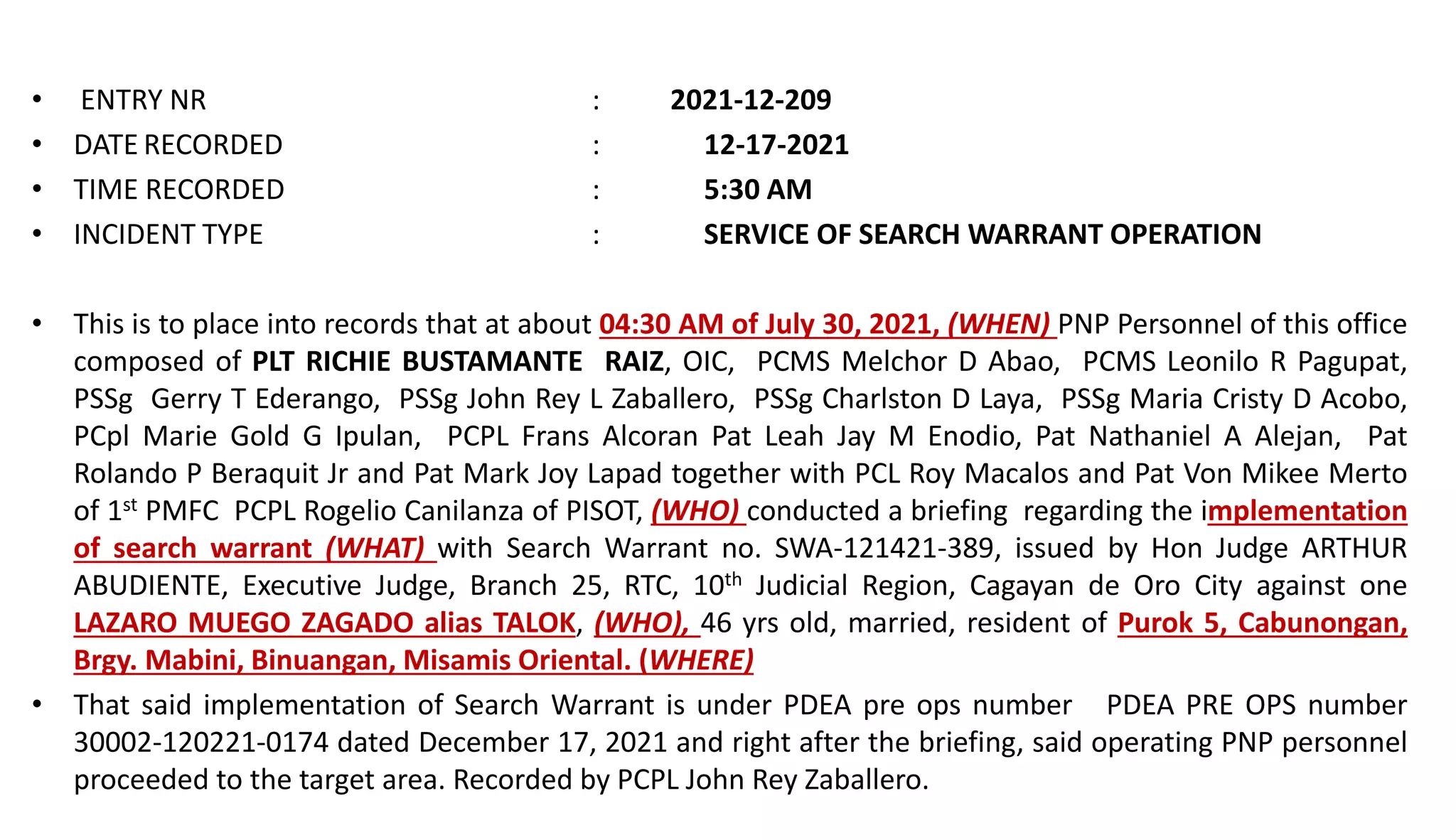 • ENTRY NR : 2021-12-209
• DATE RECORDED : 12-17-2021
• TIME RECORDED : 5:30 AM
• INCIDENT TYPE : SERVICE OF SEARCH WARRANT OPERATION
• This is to place into records that at about 04:30 AM of July 30, 2021, (WHEN) PNP Personnel of this office
composed of PLT RICHIE BUSTAMANTE RAIZ, OIC, PCMS Melchor D Abao, PCMS Leonilo R Pagupat,
PSSg Gerry T Ederango, PSSg John Rey L Zaballero, PSSg Charlston D Laya, PSSg Maria Cristy D Acobo,
PCpl Marie Gold G Ipulan, PCPL Frans Alcoran Pat Leah Jay M Enodio, Pat Nathaniel A Alejan, Pat
Rolando P Beraquit Jr and Pat Mark Joy Lapad together with PCL Roy Macalos and Pat Von Mikee Merto
of 1st PMFC PCPL Rogelio Canilanza of PISOT, (WHO) conducted a briefing regarding the implementation
of search warrant (WHAT) with Search Warrant no. SWA-121421-389, issued by Hon Judge ARTHUR
ABUDIENTE, Executive Judge, Branch 25, RTC, 10th Judicial Region, Cagayan de Oro City against one
LAZARO MUEGO ZAGADO alias TALOK, (WHO), 46 yrs old, married, resident of Purok 5, Cabunongan,
Brgy. Mabini, Binuangan, Misamis Oriental. (WHERE)
• That said implementation of Search Warrant is under PDEA pre ops number PDEA PRE OPS number
30002-120221-0174 dated December 17, 2021 and right after the briefing, said operating PNP personnel
proceeded to the target area. Recorded by PCPL John Rey Zaballero.
 
