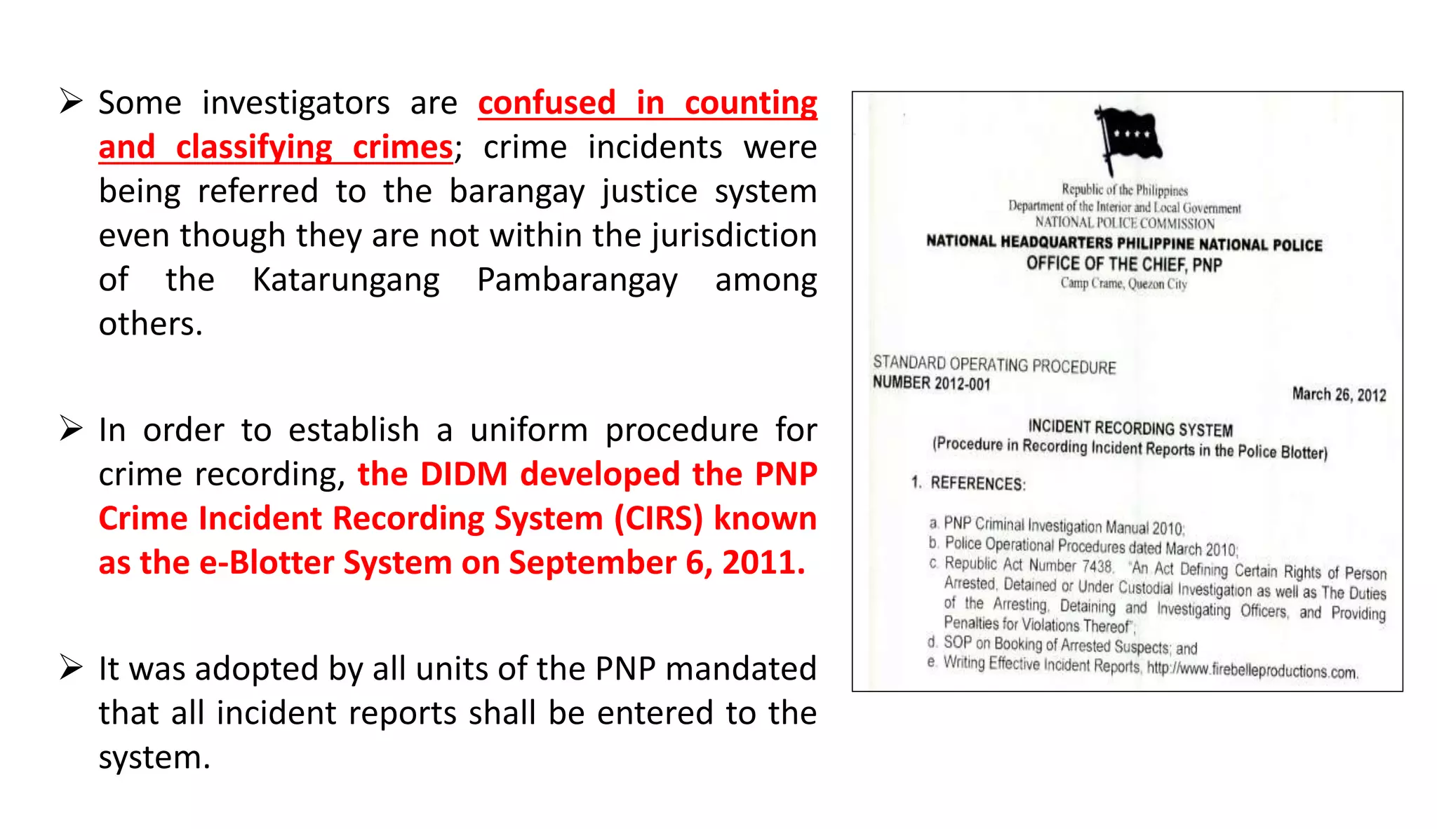  Some investigators are confused in counting
and classifying crimes; crime incidents were
being referred to the barangay justice system
even though they are not within the jurisdiction
of the Katarungang Pambarangay among
others.
 In order to establish a uniform procedure for
crime recording, the DIDM developed the PNP
Crime Incident Recording System (CIRS) known
as the e-Blotter System on September 6, 2011.
 It was adopted by all units of the PNP mandated
that all incident reports shall be entered to the
system.
 