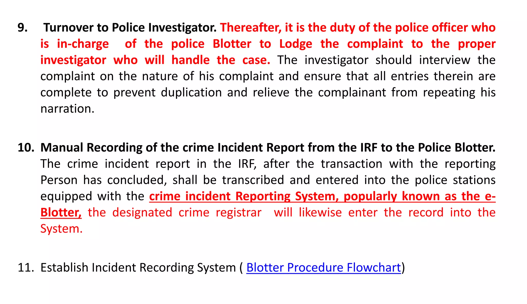 9. Turnover to Police Investigator. Thereafter, it is the duty of the police officer who
is in-charge of the police Blotter to Lodge the complaint to the proper
investigator who will handle the case. The investigator should interview the
complaint on the nature of his complaint and ensure that all entries therein are
complete to prevent duplication and relieve the complainant from repeating his
narration.
10. Manual Recording of the crime Incident Report from the IRF to the Police Blotter.
The crime incident report in the IRF, after the transaction with the reporting
Person has concluded, shall be transcribed and entered into the police stations
equipped with the crime incident Reporting System, popularly known as the e-
Blotter, the designated crime registrar will likewise enter the record into the
System.
11. Establish Incident Recording System ( Blotter Procedure Flowchart)
 