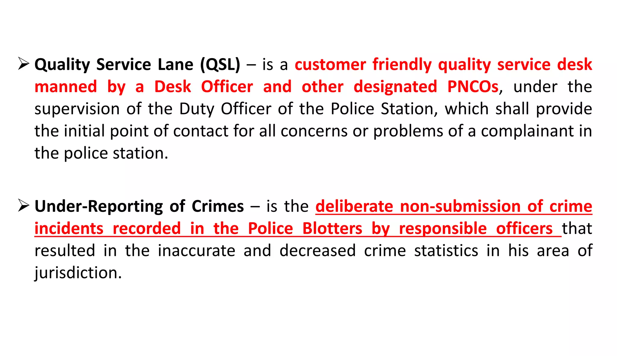  Quality Service Lane (QSL) – is a customer friendly quality service desk
manned by a Desk Officer and other designated PNCOs, under the
supervision of the Duty Officer of the Police Station, which shall provide
the initial point of contact for all concerns or problems of a complainant in
the police station.
 Under-Reporting of Crimes – is the deliberate non-submission of crime
incidents recorded in the Police Blotters by responsible officers that
resulted in the inaccurate and decreased crime statistics in his area of
jurisdiction.
 