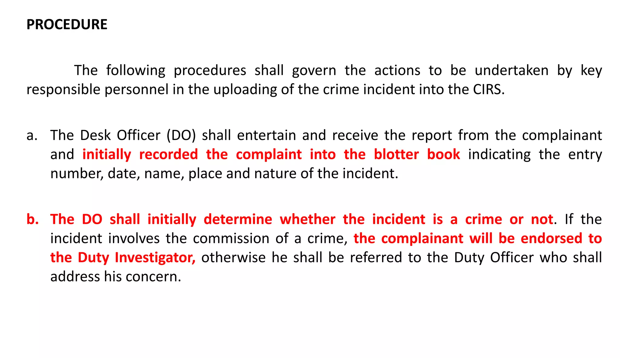 PROCEDURE
The following procedures shall govern the actions to be undertaken by key
responsible personnel in the uploading of the crime incident into the CIRS.
a. The Desk Officer (DO) shall entertain and receive the report from the complainant
and initially recorded the complaint into the blotter book indicating the entry
number, date, name, place and nature of the incident.
b. The DO shall initially determine whether the incident is a crime or not. If the
incident involves the commission of a crime, the complainant will be endorsed to
the Duty Investigator, otherwise he shall be referred to the Duty Officer who shall
address his concern.
 