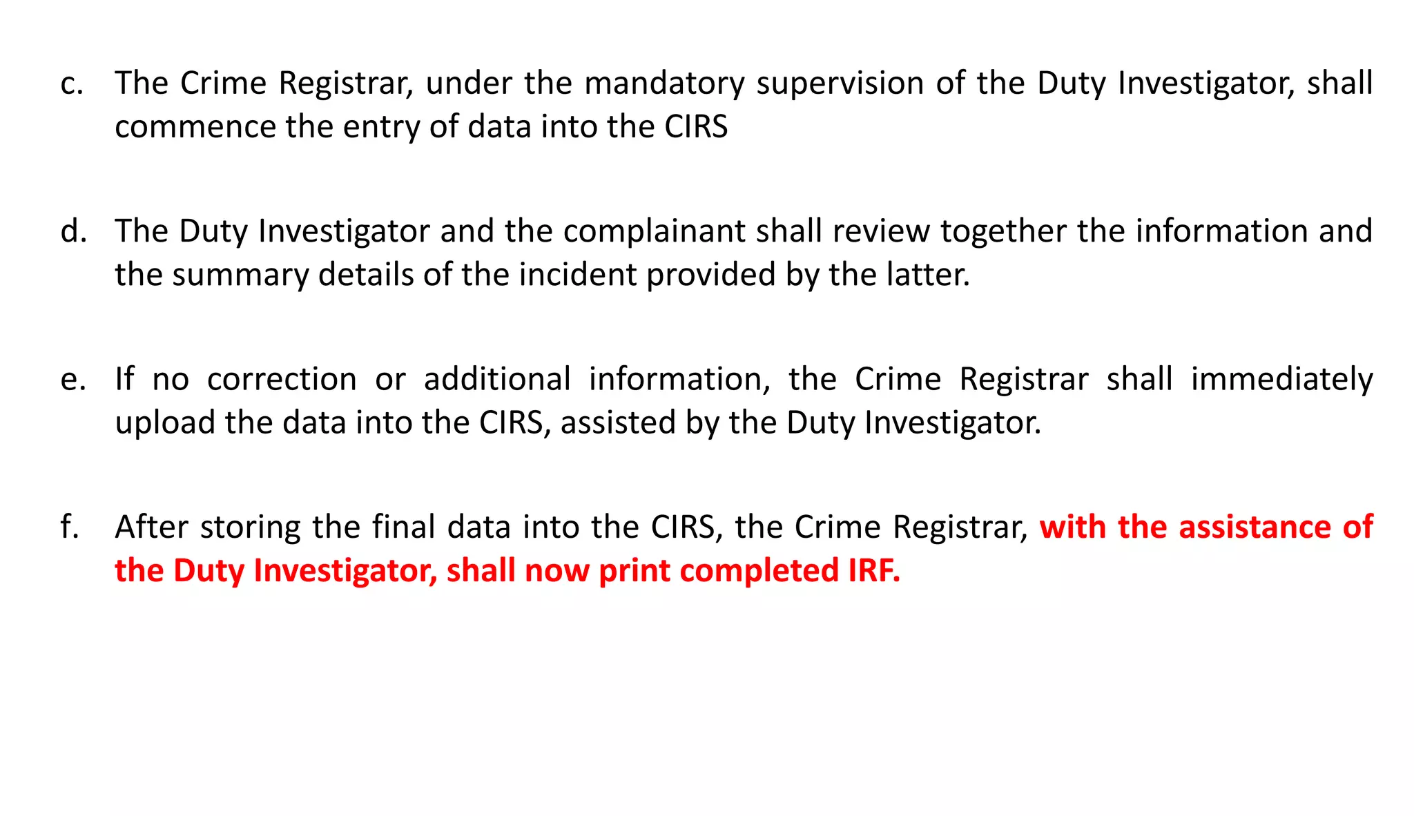 c. The Crime Registrar, under the mandatory supervision of the Duty Investigator, shall
commence the entry of data into the CIRS
d. The Duty Investigator and the complainant shall review together the information and
the summary details of the incident provided by the latter.
e. If no correction or additional information, the Crime Registrar shall immediately
upload the data into the CIRS, assisted by the Duty Investigator.
f. After storing the final data into the CIRS, the Crime Registrar, with the assistance of
the Duty Investigator, shall now print completed IRF.
 