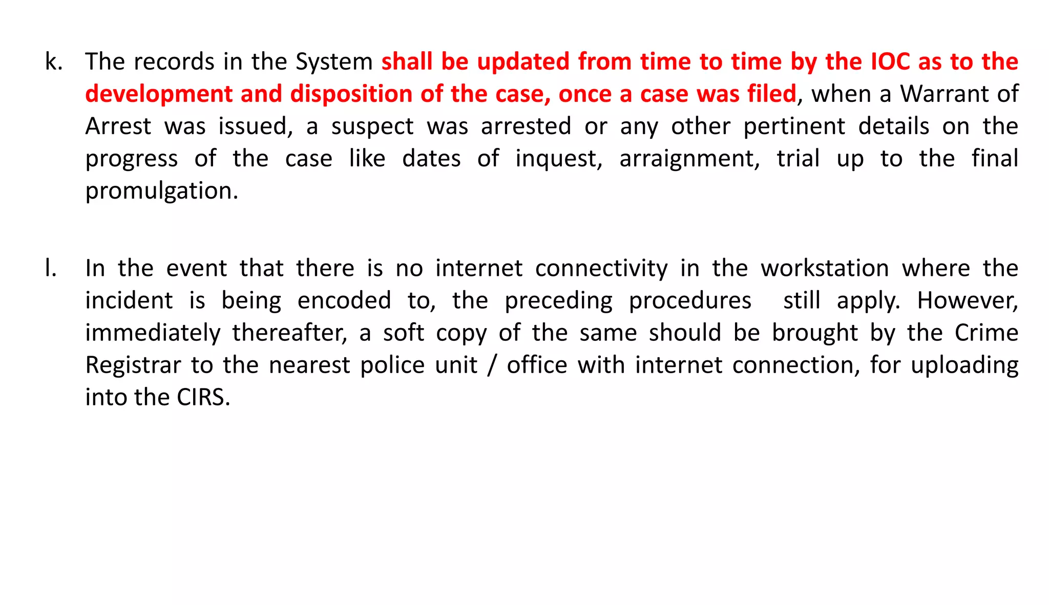 k. The records in the System shall be updated from time to time by the IOC as to the
development and disposition of the case, once a case was filed, when a Warrant of
Arrest was issued, a suspect was arrested or any other pertinent details on the
progress of the case like dates of inquest, arraignment, trial up to the final
promulgation.
l. In the event that there is no internet connectivity in the workstation where the
incident is being encoded to, the preceding procedures still apply. However,
immediately thereafter, a soft copy of the same should be brought by the Crime
Registrar to the nearest police unit / office with internet connection, for uploading
into the CIRS.
 