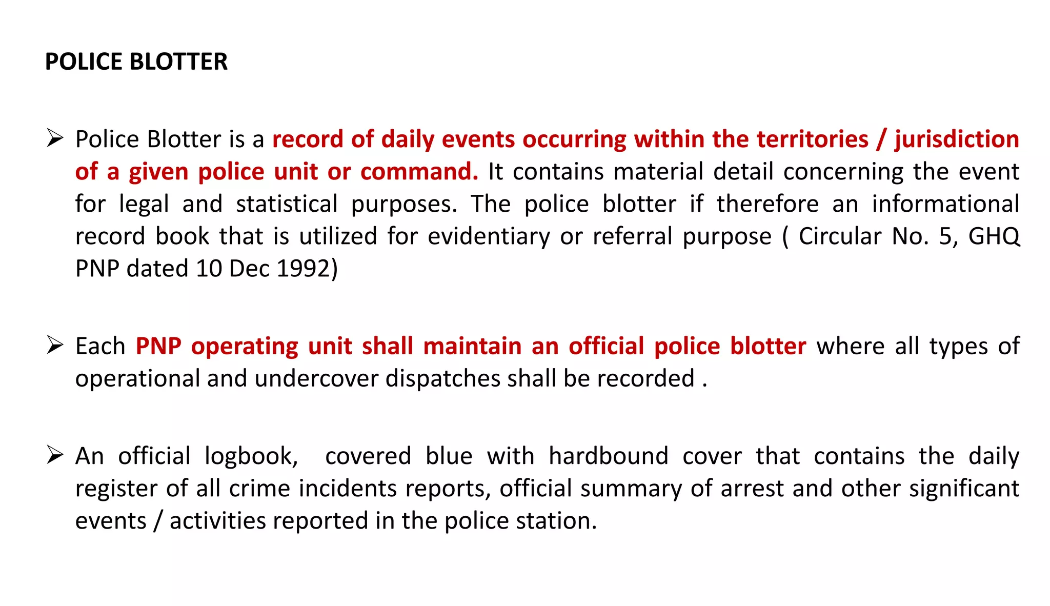 POLICE BLOTTER
 Police Blotter is a record of daily events occurring within the territories / jurisdiction
of a given police unit or command. It contains material detail concerning the event
for legal and statistical purposes. The police blotter if therefore an informational
record book that is utilized for evidentiary or referral purpose ( Circular No. 5, GHQ
PNP dated 10 Dec 1992)
 Each PNP operating unit shall maintain an official police blotter where all types of
operational and undercover dispatches shall be recorded .
 An official logbook, covered blue with hardbound cover that contains the daily
register of all crime incidents reports, official summary of arrest and other significant
events / activities reported in the police station.
 