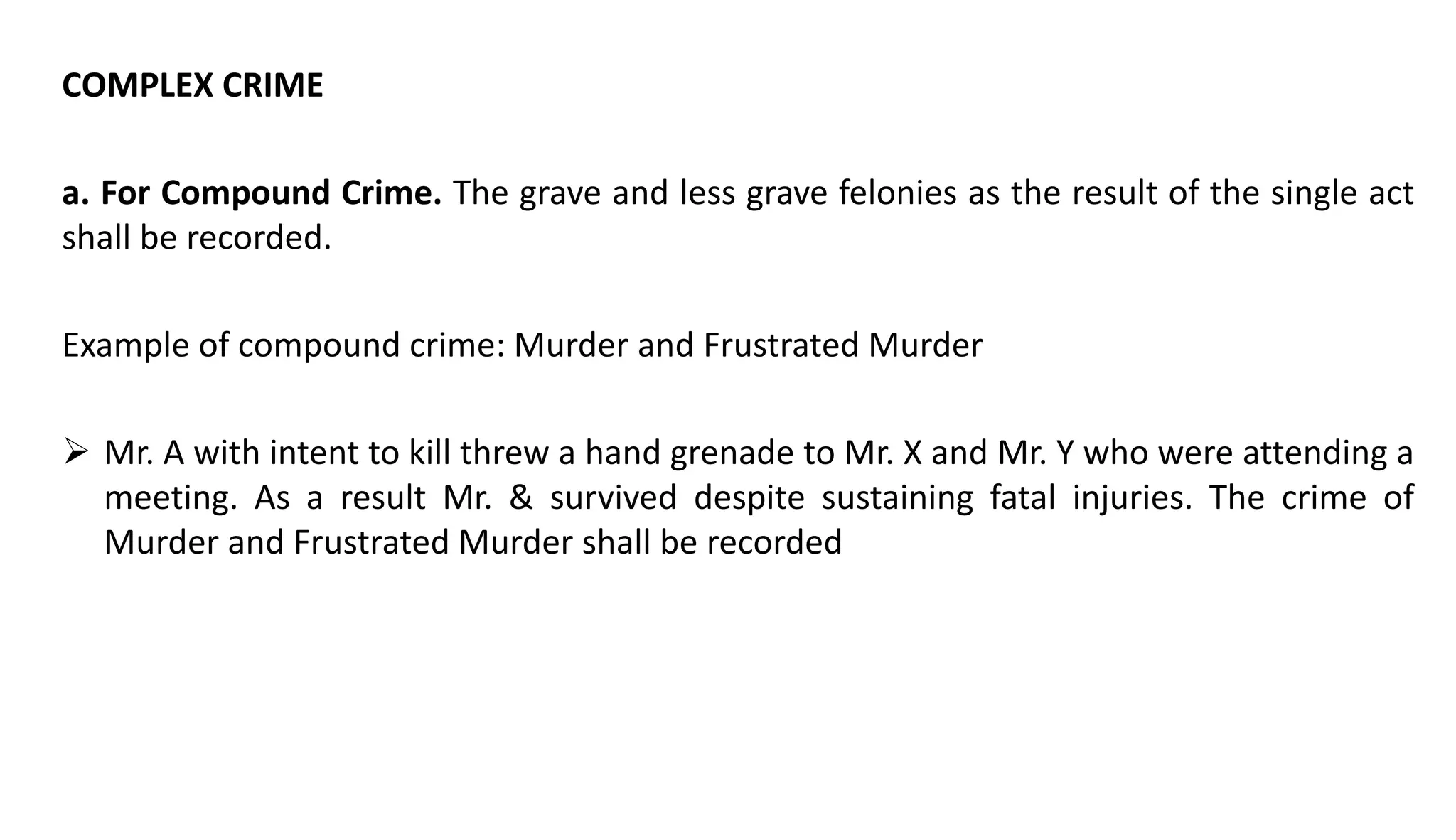 COMPLEX CRIME
a. For Compound Crime. The grave and less grave felonies as the result of the single act
shall be recorded.
Example of compound crime: Murder and Frustrated Murder
 Mr. A with intent to kill threw a hand grenade to Mr. X and Mr. Y who were attending a
meeting. As a result Mr. & survived despite sustaining fatal injuries. The crime of
Murder and Frustrated Murder shall be recorded
 