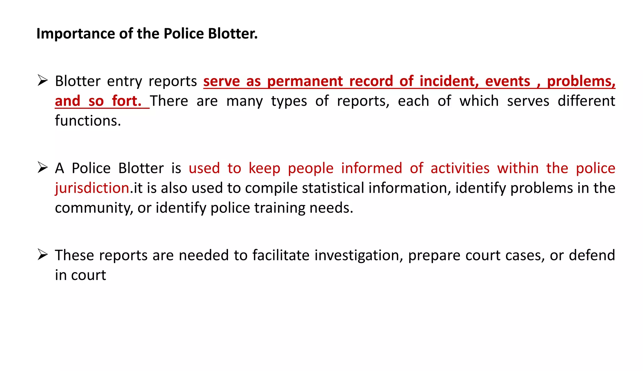 Importance of the Police Blotter.
 Blotter entry reports serve as permanent record of incident, events , problems,
and so fort. There are many types of reports, each of which serves different
functions.
 A Police Blotter is used to keep people informed of activities within the police
jurisdiction.it is also used to compile statistical information, identify problems in the
community, or identify police training needs.
 These reports are needed to facilitate investigation, prepare court cases, or defend
in court
 