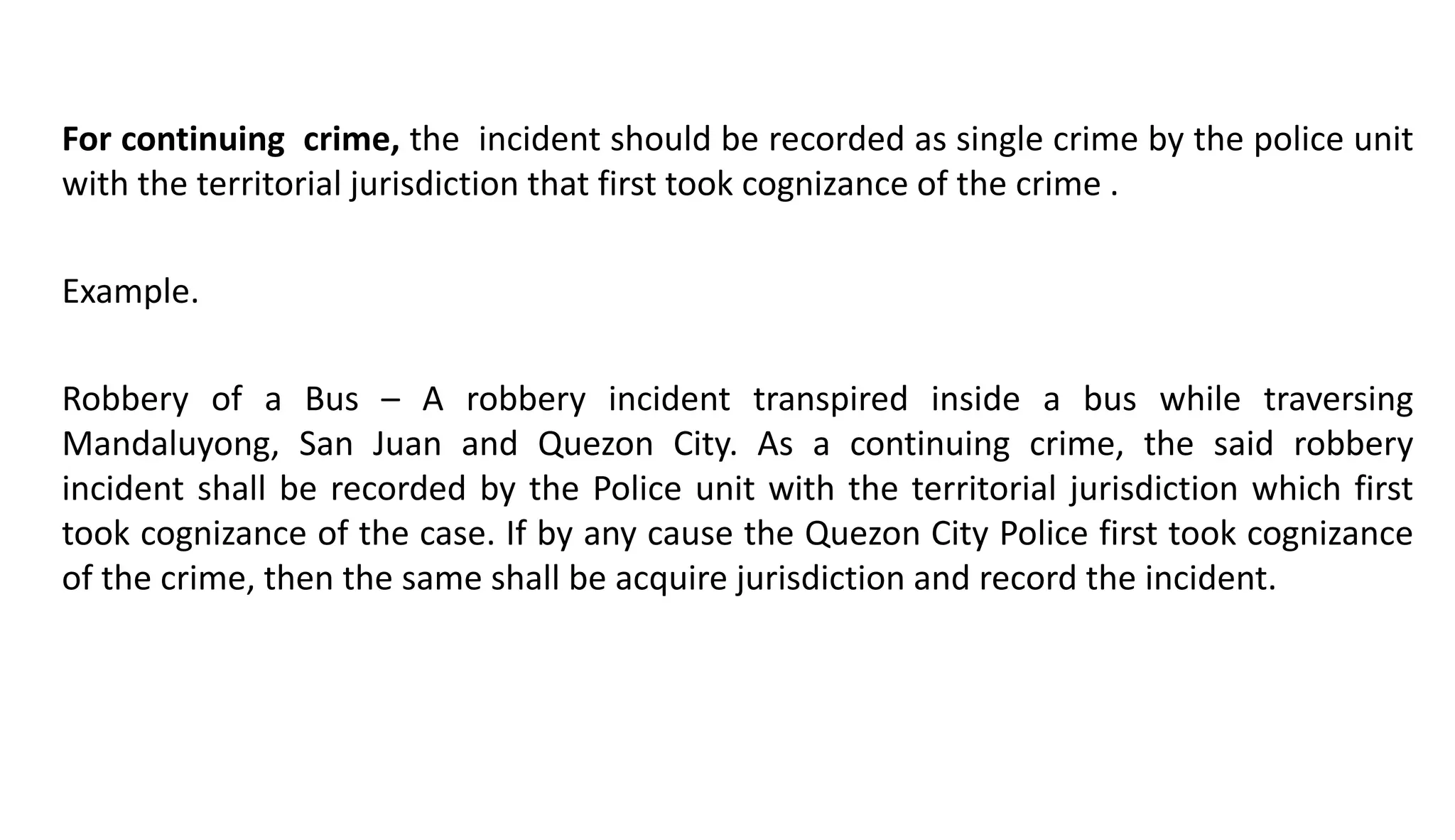 For continuing crime, the incident should be recorded as single crime by the police unit
with the territorial jurisdiction that first took cognizance of the crime .
Example.
Robbery of a Bus – A robbery incident transpired inside a bus while traversing
Mandaluyong, San Juan and Quezon City. As a continuing crime, the said robbery
incident shall be recorded by the Police unit with the territorial jurisdiction which first
took cognizance of the case. If by any cause the Quezon City Police first took cognizance
of the crime, then the same shall be acquire jurisdiction and record the incident.
 