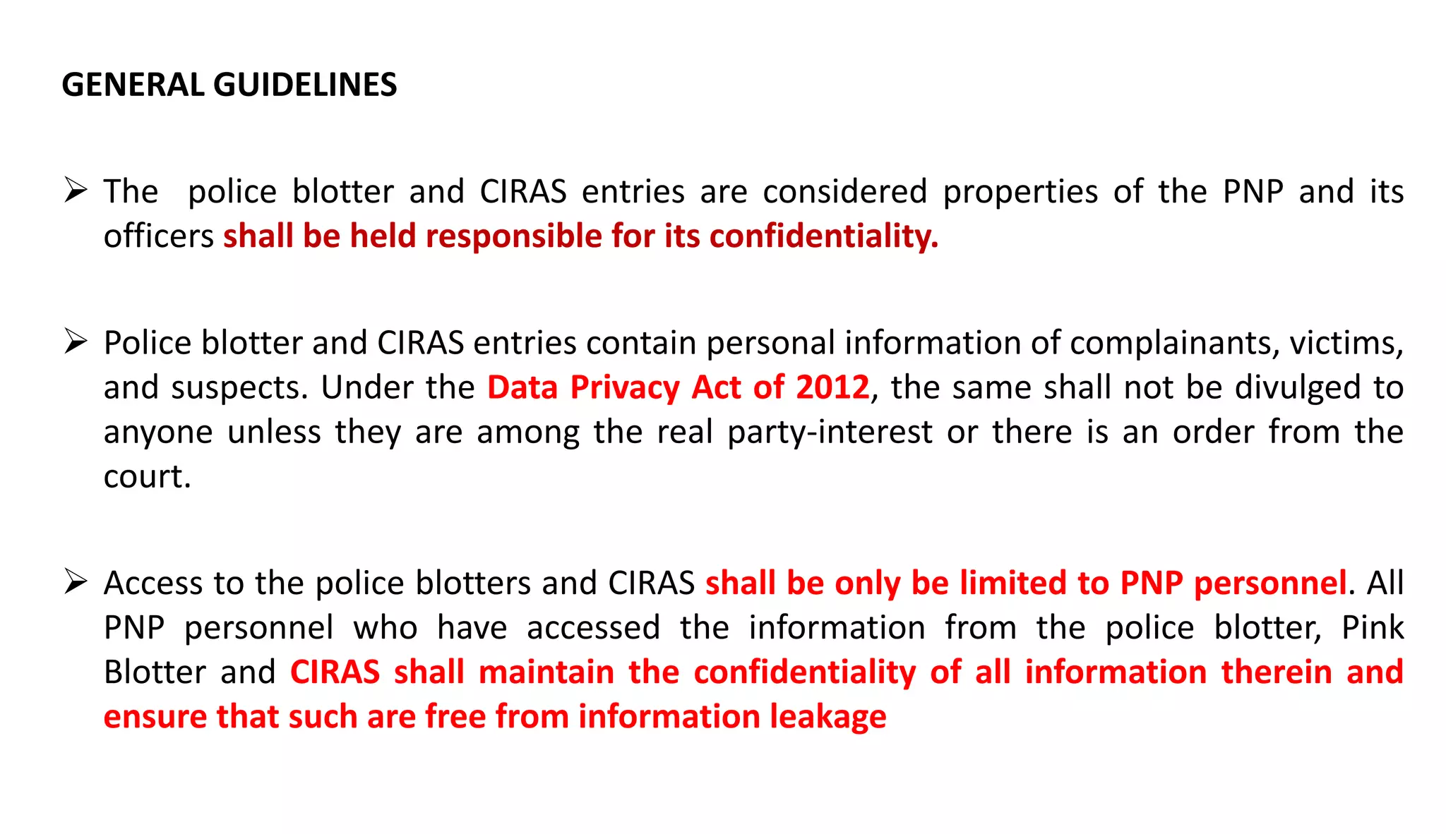 GENERAL GUIDELINES
 The police blotter and CIRAS entries are considered properties of the PNP and its
officers shall be held responsible for its confidentiality.
 Police blotter and CIRAS entries contain personal information of complainants, victims,
and suspects. Under the Data Privacy Act of 2012, the same shall not be divulged to
anyone unless they are among the real party-interest or there is an order from the
court.
 Access to the police blotters and CIRAS shall be only be limited to PNP personnel. All
PNP personnel who have accessed the information from the police blotter, Pink
Blotter and CIRAS shall maintain the confidentiality of all information therein and
ensure that such are free from information leakage
 