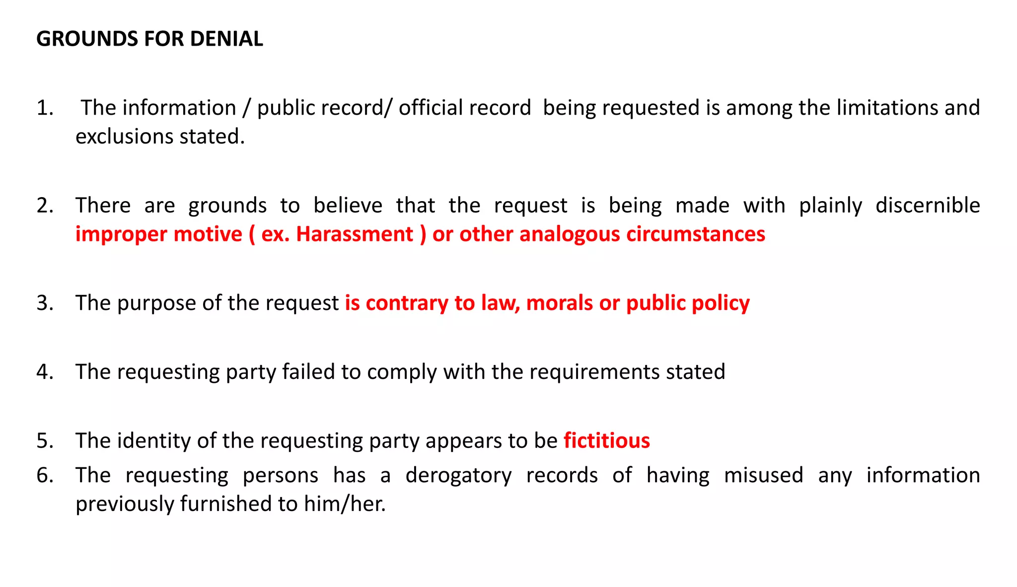 GROUNDS FOR DENIAL
1. The information / public record/ official record being requested is among the limitations and
exclusions stated.
2. There are grounds to believe that the request is being made with plainly discernible
improper motive ( ex. Harassment ) or other analogous circumstances
3. The purpose of the request is contrary to law, morals or public policy
4. The requesting party failed to comply with the requirements stated
5. The identity of the requesting party appears to be fictitious
6. The requesting persons has a derogatory records of having misused any information
previously furnished to him/her.
 