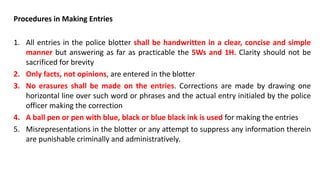 Procedures in Making Entries
1. All entries in the police blotter shall be handwritten in a clear, concise and simple
manner but answering as far as practicable the 5Ws and 1H. Clarity should not be
sacrificed for brevity
2. Only facts, not opinions, are entered in the blotter
3. No erasures shall be made on the entries. Corrections are made by drawing one
horizontal line over such word or phrases and the actual entry initialed by the police
officer making the correction
4. A ball pen or pen with blue, black or blue black ink is used for making the entries
5. Misrepresentations in the blotter or any attempt to suppress any information therein
are punishable criminally and administratively.
 
