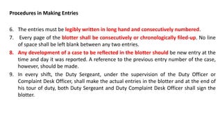 Procedures in Making Entries
6. The entries must be legibly written in long hand and consecutively numbered.
7. Every page of the blotter shall be consecutively or chronologically filed-up. No line
of space shall be left blank between any two entries.
8. Any development of a case to be reflected in the blotter should be new entry at the
time and day it was reported. A reference to the previous entry number of the case,
however, should be made.
9. In every shift, the Duty Sergeant, under the supervision of the Duty Officer or
Complaint Desk Officer, shall make the actual entries in the blotter and at the end of
his tour of duty, both Duty Sergeant and Duty Complaint Desk Officer shall sign the
blotter.
 