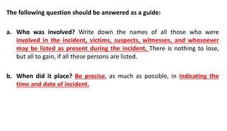 The following question should be answered as a guide:
a. Who was involved? Write down the names of all those who were
involved in the incident, victims, suspects, witnesses, and whosoever
may be listed as present during the incident, There is nothing to lose,
but all to gain, if all these persons are listed.
b. When did it place? Be precise, as much as possible, in indicating the
time and date of incident.
 