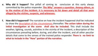 e. Why did it happen? The pitfall of coming to conclusion at this early always
committed by the police responder. The Why” answers a question. Among others, as
to the motive of the incident. It is necessary to list down and detail all that were
alleged by the victims, suspects, and witnesses.
f. How did it happened? The narrative on how the incident happened shall be indicated
to show the description of the circumstances thereafter. The action taken during the
initial investigation at the scene shall also be included. This shall include the
weather, lighting, sounds, activities in the vicinity of the incident, a description of the
circumstances prevailing before, during, and after the incident, and all other peculiar
details that come to the senses of the trained police responder. There is no limit to
what to include in the “How” portion of the narrative.
 