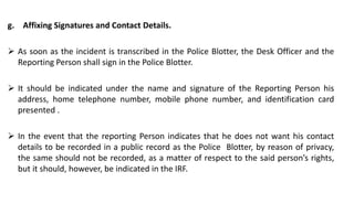 g. Affixing Signatures and Contact Details.
 As soon as the incident is transcribed in the Police Blotter, the Desk Officer and the
Reporting Person shall sign in the Police Blotter.
 It should be indicated under the name and signature of the Reporting Person his
address, home telephone number, mobile phone number, and identification card
presented .
 In the event that the reporting Person indicates that he does not want his contact
details to be recorded in a public record as the Police Blotter, by reason of privacy,
the same should not be recorded, as a matter of respect to the said person’s rights,
but it should, however, be indicated in the IRF.
 