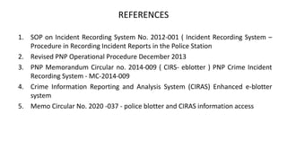 REFERENCES
1. SOP on Incident Recording System No. 2012-001 ( Incident Recording System –
Procedure in Recording Incident Reports in the Police Station
2. Revised PNP Operational Procedure December 2013
3. PNP Memorandum Circular no. 2014-009 ( CIRS- eblotter ) PNP Crime Incident
Recording System - MC-2014-009
4. Crime Information Reporting and Analysis System (CIRAS) Enhanced e-blotter
system
5. Memo Circular No. 2020 -037 - police blotter and CIRAS information access
 