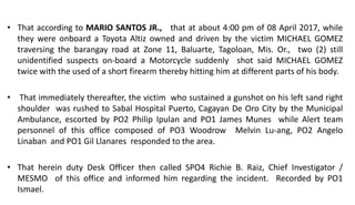 • That according to MARIO SANTOS JR., that at about 4:00 pm of 08 April 2017, while
they were onboard a Toyota Altiz owned and driven by the victim MICHAEL GOMEZ
traversing the barangay road at Zone 11, Baluarte, Tagoloan, Mis. Or., two (2) still
unidentified suspects on-board a Motorcycle suddenly shot said MICHAEL GOMEZ
twice with the used of a short firearm thereby hitting him at different parts of his body.
• That immediately thereafter, the victim who sustained a gunshot on his left sand right
shoulder was rushed to Sabal Hospital Puerto, Cagayan De Oro City by the Municipal
Ambulance, escorted by PO2 Philip Ipulan and PO1 James Munes while Alert team
personnel of this office composed of PO3 Woodrow Melvin Lu-ang, PO2 Angelo
Linaban and PO1 Gil Llanares responded to the area.
• That herein duty Desk Officer then called SPO4 Richie B. Raiz, Chief Investigator /
MESMO of this office and informed him regarding the incident. Recorded by PO1
Ismael.
 