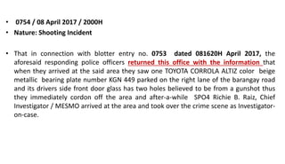 • 0754 / 08 April 2017 / 2000H
• Nature: Shooting Incident
• That in connection with blotter entry no. 0753 dated 081620H April 2017, the
aforesaid responding police officers returned this office with the information that
when they arrived at the said area they saw one TOYOTA CORROLA ALTIZ color beige
metallic bearing plate number KGN 449 parked on the right lane of the barangay road
and its drivers side front door glass has two holes believed to be from a gunshot thus
they immediately cordon off the area and after-a-while SPO4 Richie B. Raiz, Chief
Investigator / MESMO arrived at the area and took over the crime scene as Investigator-
on-case.
 