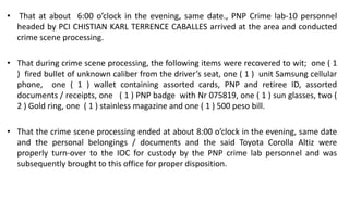 • That at about 6:00 o’clock in the evening, same date., PNP Crime lab-10 personnel
headed by PCI CHISTIAN KARL TERRENCE CABALLES arrived at the area and conducted
crime scene processing.
• That during crime scene processing, the following items were recovered to wit; one ( 1
) fired bullet of unknown caliber from the driver’s seat, one ( 1 ) unit Samsung cellular
phone, one ( 1 ) wallet containing assorted cards, PNP and retiree ID, assorted
documents / receipts, one ( 1 ) PNP badge with Nr 075819, one ( 1 ) sun glasses, two (
2 ) Gold ring, one ( 1 ) stainless magazine and one ( 1 ) 500 peso bill.
• That the crime scene processing ended at about 8:00 o’clock in the evening, same date
and the personal belongings / documents and the said Toyota Corolla Altiz were
properly turn-over to the IOC for custody by the PNP crime lab personnel and was
subsequently brought to this office for proper disposition.
 