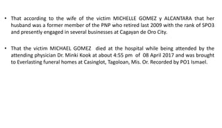 • That according to the wife of the victim MICHELLE GOMEZ y ALCANTARA that her
husband was a former member of the PNP who retired last 2009 with the rank of SPO3
and presently engaged in several businesses at Cagayan de Oro City.
• That the victim MICHAEL GOMEZ died at the hospital while being attended by the
attending physician Dr. Minki Kook at about 4:55 pm of 08 April 2017 and was brought
to Everlasting funeral homes at Casinglot, Tagoloan, Mis. Or. Recorded by PO1 Ismael.
 