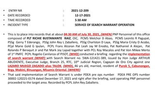 • ENTRY NR : 2021-12-209
• DATE RECORDED : 12-17-2021
• TIME RECORDED : 5:30 AM
• INCIDENT TYPE : SERVICE OF SEARCH WARRANT OPERATION
• This is to place into records that at about 04:30 AM of July 30, 2021, (WHEN) PNP Personnel of this office
composed of PLT RICHIE BUSTAMANTE RAIZ, OIC, PCMS Melchor D Abao, PCMS Leonilo R Pagupat,
PSSg Gerry T Ederango, PSSg John Rey L Zaballero, PSSg Charlston D Laya, PSSg Maria Cristy D Acobo,
PCpl Marie Gold G Ipulan, PCPL Frans Alcoran Pat Leah Jay M Enodio, Pat Nathaniel A Alejan, Pat
Rolando P Beraquit Jr and Pat Mark Joy Lapad together with PCL Roy Macalos and Pat Von Mikee Merto
of 1st PMFC PCPL Rogelio Canilanza of PISOT, (WHO) conducted a briefing regarding the implementation
of search warrant (WHAT) with Search Warrant no. SWA-121421-389, issued by Hon Judge ARTHUR
ABUDIENTE, Executive Judge, Branch 25, RTC, 10th Judicial Region, Cagayan de Oro City against one
LAZARO MUEGO ZAGADO alias TALOK, (WHO), 46 yrs old, married, resident of Purok 5, Cabunongan,
Brgy. Mabini, Binuangan, Misamis Oriental. (WHERE)
• That said implementation of Search Warrant is under PDEA pre ops number PDEA PRE OPS number
30002-120221-0174 dated December 17, 2021 and right after the briefing, said operating PNP personnel
proceeded to the target area. Recorded by PCPL John Rey Zaballero.
 